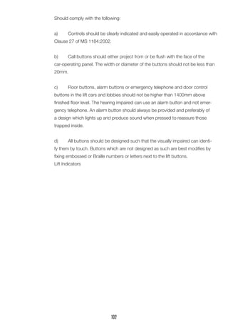 Should comply with the following:
a)	 Controls should be clearly indicated and easily operated in accordance with
Clause 27 of MS 1184:2002.
b)	 Call buttons should either project from or be flush with the face of the
car-operating panel. The width or diameter of the buttons should not be less than
20mm.
c)	 Floor buttons, alarm buttons or emergency telephone and door control
buttons in the lift cars and lobbies should not be higher than 1400mm above
finished floor level. The hearing impaired can use an alarm button and not emer-
gency telephone. An alarm button should always be provided and preferably of
a design which lights up and produce sound when pressed to reassure those
trapped inside.
d)	 All buttons should be designed such that the visually impaired can identi-
fy them by touch. Buttons which are not designed as such are best modifies by
fixing embossed or Braille numbers or letters next to the lift buttons.
Lift Indicators
102
 