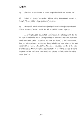 Lift Pit
a)	 Pits must be fire-resistive as should be partitions between elevator pits.
b)	 Permanent provisions must be made to prevent accumulation of water in
the pit. Pits should be waterproofed and/or sealed.
c)	 Drains and pumps must be complying with the plumbing code and steps
should be taken to prevent water, gas and odours from entering the pit.
	 According to UBBL Clause 153, a smoke detector is to be provided at the
lift lobby. The lift lobby should be large enough to accommodate traffic that move
in two directions. UBBL Clause 124, a lift shall be provided for a non-residential
building which exceeds 4 storeys and above or below the main entrance. It is also
essential for a building with less than 4 storeys to provide an elevator for the elder-
ly and disabled. Minimum walking distance to the lift should not exceed 45m and
the lift should be sited in the central area of a building to minimize the horizontal
travel distance.
104
 