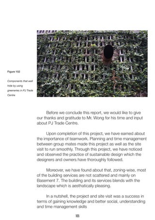 Before we conclude this report, we would like to give
our thanks and gratitude to Mr. Wong for his time and input
about PJ Trade Centre.
	 Upon completion of this project, we have earned about
the importance of teamwork. Planning and time management
between group mates made this project as well as the site
visit to run smoothly. Through this project, we have noticed
and observed the practice of sustainable design which the
designers and owners have thoroughly followed.
	 Moreover, we have found about that, zoning-wise, most
of the building services are not scattered and mainly on
Basement 7. The building and its services blends with the
landscape which is aesthatically pleasing.
	 In a nutshell, the project and site visit was a success in
terms of gaining knowledge and better social, understanding
and time management skills
Figure 102
Components that well
hide by using
greeneries in PJ Trade
Centre
105
 
