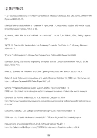 LIST OF REFERENCES
“1.2 Features and Options”. Fire Alarm Control Panel: MS9600/MS9600E. Fire-Lite Alarms. 2003-07-09.
Retrieved 2009-05-15.
Methods for the Measurement of Fluid Flow in Pipes, Part 1. Orifice Plates, Nozzles and Venturi Tubes.
British Standards Institute. 1964. p. 36.
Abrahams, John: “Fire escape in difficult circumstances”, chapter 6, In: Stollard, 1994, “Design against
fire”.
“NFPA 20: Standard for the Installation of Stationary Pumps for Fire Protection”. Nfpa.org. Retrieved
2011-12-15.
“Pyrene Fire Extinguishers”. Vintage Fire Extinguishers. Retrieved 23 December 2009.
Matheson, Ewing. Aid book to engineering enterprise abroad. London: London New York, E. & F. N.
Spon, 1878. Print.
NFPA 80 Standard for Fire Doors and Other Opening Protectives 2007 Edition, section 4.8.4.1
Blohm,B. (n.d). Battery room regulations and safety. Retrieved October 10, 2014 from http://www.bat-
tcon.com/PapersScanned1997/BlohmPaper1997.pdf
General Principles of Electrical Supply System. (2013). Retrieved October 10,
2014 from http://electrical-engineering-portal.com/general-principles-of-electricity-supply-systems
Generator Set Rooms and Enclosure. (n.d). Retrieved October 10, 2014
from http://www.macallisterpowersystems.com/solutions/engineering-toolbox/generator-set-rooms-en-
closures/
McFadyen, S.(2012.) Low Voltage Switchroom Design Guide. Retrieved October 10,
2014 from http://myelectrical.com/notes/entryid/175/low-voltage-switchroom-design-guide
Requirements of Switchboard Room. (n.d). Retrieved October 10, 2014
from http://electriccable.blogspot.com/2009/01/requirements-of-switchboard-room.html
106
 