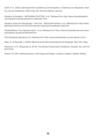 Smith, R. E. (2003). Split-System Air-Conditioning Control Systems. In Electricity for refrigeration, heat-
ing, and air conditioning. Clifton Park, NY: Thomson/Delmar Learning.
Elevators & Escalators - MITSUBISHI ELECTRIC. (n.d.). Retrieved from http://www.mitsubishielectric.
com/elevator/overview/elevators/s_features01.html
Elevators Types and Classification - Part One ~ Electrical Knowhow. (n.d.). Retrieved from http://www.
electrical-knowhow.com/2012/04/elevators-types-and-classification-part.html
HowStuffWorks “How Elevators Work”. (n.d.). Retrieved from http://science.howstuffworks.com/trans-
port/engines-equipment/elevator8.htm
Otis Worldwide | Elevators.(n.d.). Retrieved from http://www.otisworldwide.com/k2-elevators.html
Stein, B., & Reynolds, J. (2000). Mechanical and Electrical Equipment for Buildings. New York: Wiley.
Strakosch, G. R., &Caporale, B. (2010). The Vertical Transportation Handbook. Hoboken, NJ: John Wi-
ley & Sons.
Greeno. R (1997). Building Services, Technology and Design. Longman, England: Addison Wesley
108
 