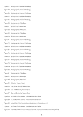 Figure 61 : photograph by Nasreen Hajibeigy
Figure 62 : photograph by Nasreen Hajibeigy
Figure 63 : photograph by Nasreen Hajibeigy
Figure 64 : photograph by Nasreen Hajibeigy
Figure 65 : photograph by Nasreen Hajibeigy
Figure 66 : photograph by Adila Zaas
Figure 67 : photograph by Adila Zaas
Figure 68 : photograph by Adila Zaas
Figure 69 : photograph by Adila Zaas
Figure 70 : photograph by Adila Zaas
Figure 71 : photograph by Nasreen Hajibeigy
Figure 72 : photograph by Nasreen Hajibeigy
Figure 73 : photograph by Nasreen Hajibeigy
Figure 74 : photograph by Nasreen Hajibeigy
Figure 75 : photograph by Nasreen Hajibeigy
Figure 76 : photograph by Nasreen Hajibeigy
Figure 77 : photograph by Nasreen Hajibeigy
Figure 78 : photograph by Nasreen Hajibeigy
Figure 79 : photograph by Nasreen Hajibeigy
Figure 80 : photograph by Nasreen Hajibeigy
Figure 81 : photograph by Adila Zaas
Figure 82 : photograph by Adila Zaas
Figure 83 : photograph by Adila Zaas
Figure 84 : Edited by Yaseen Syed
Figure 85 : Cad and Edited by Yaseen Syed
Figure 86 : Cad and Edited by Yaseen Syed
Figure 87 : Cad and Edited by Yaseen Syed
Figure 88 : source from The Vertical Transportation Handbook
Figure 89 : source from The Vertical Transportation Handbook
Figure 90 : extract from http://www.otisworldwide.com/k2-elevators.html
Figure 91 : source from The Vertical Transportation Handbook
Figure 92 : extract from http://www.dictionaryofconstruction.com/definition/elevator-pit.html
111
 