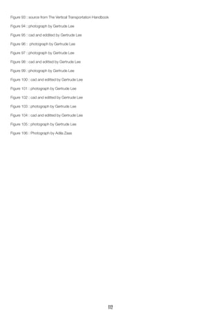 Figure 93 : source from The Vertical Transportation Handbook
Figure 94 : photograph by Gertrude Lee
Figure 95 : cad and eddited by Gertrude Lee
Figure 96 : photograph by Gertrude Lee
Figure 97 : photograph by Gertrude Lee
Figure 98 : cad and editted by Gertrude Lee
Figure 99 : photograph by Gertrude Lee
Figure 100 : cad and editted by Gertrude Lee
Figure 101 : photograph by Gertrude Lee
Figure 102 : cad and editted by Gertrude Lee
Figure 103 : photograph by Gertrude Lee
Figure 104 : cad and editted by Gertrude Lee
Figure 105 : photograph by Gertrude Lee
Figure 106 : Photograph by Adila Zaas
112
 