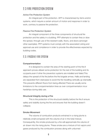 2.3 FIRE PROTECTION SYSTEM
Active Fire Protection System
	 An integral part of fire protection. AFP is characterised by items and/or
systems, which require a certain amount of motion and response in order to
work, contrary to passive fire protection.
Passive Fire Protection System
	 An integral component of the three components of structural fire
protection and fire safety in a building. PFP attempts to contain fires or slow
the spread, through use of fire-resistant walls, floors, and doors (amongst
other examples). PFP systems must comply with the associated Listing and
approval use and compliance in order to provide the effectiveness expected by
building codes.
2.3.1 PASSIVE FIRE SYSTEM
Compartmentation
	 It is designed to contain the area of the starting point of the fire.It
approach proves atleast some protection for the rest of the building and its
occpants,even if other fire prevention systems are installed and failed.This
delays the spread of the fire,before the fire brigade arrives. Halls and landing
are separated from staircases to avoid the fire travelling vertically up stairwalls.
This prevents different floors from being affected.There are usually some
limitations to the compartmentation lines as over compartmentation incur
hardships during daily use.
Structural Integrity during a Fire
	 This is the protection of the structural stability before the fire.It ensure
safety and stability during the fire and ensures that the building doesn’t
collapse.
Smoke Movement
	 The volume of combustion products entrained in a rising plume is
relatively small compared with the volume of air in the total misture.
Consequently, the smoke produced by a fire will approximate the volume of
air drawn into the rising plume. These smoke are a mixture of hot vapors and
gases produced by the combustion process along with unburned
8
 