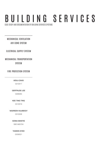 B U I L D I N G S E R V I C E S
MECHANICAL VENTILATION
AIR COND SYSTEM
ELECTRICAL SUPPLY SYSTEM
MECHANICAL TRANSPORTATION
SYSTEM
FIRE PROTECTION SYSTEM
CASE STUDY AND DOCUMENTATION OF BUILDING SERVICES SYSTEMS
ADILA ZAAS
0310417
GERTRUDE LEE
0306265
KEE TING TING
0310019
NASREEN HAJIBEIGY
0310538
SONIA MANYIE
0801A65704
YASEEN SYED
0309021
 