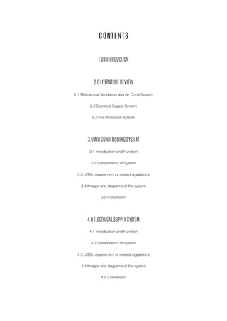 CONTENTS
1.0 INTRODUCTION
2.0 LITERATURE REVIEW
2.1 Mechanical Ventilation and Air Cond System
2.2 Electrical Supply System
2.3 Fire Protection System
3.0 AIR CONDITIONING SYSTEM
3.1 Introduction and Function
3.2 Components of System
3.3 UBBL requirement or related regulations
3.4 Images and diagrams of the system
3.5 Conclusion
4.0 ELECTRICAL SUPPLY SYSTEM
4.1 Introduction and Function
4.2 Components of System
4.3 UBBL requirement or related regulations
4.4 Images and diagrams of the system
4.5 Conclusion
 