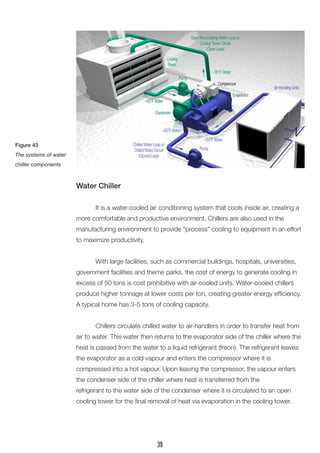 Water Chiller
	 It is a water-cooled air conditioning system that cools inside air, creating a
more comfortable and productive environment. Chillers are also used in the
manufacturing environment to provide “process” cooling to equipment in an effort
to maximize productivity.
	 With large facilities, such as commercial buildings, hospitals, universities,
government facilities and theme parks, the cost of energy to generate cooling in
excess of 50 tons is cost prohibitive with air-cooled units. Water-cooled chillers
produce higher tonnage at lower costs per ton, creating greater energy efficiency.
A typical home has 3-5 tons of cooling capacity.
	 Chillers circulate chilled water to air-handlers in order to transfer heat from
air to water. This water then returns to the evaporator side of the chiller where the
heat is passed from the water to a liquid refrigerant (freon). The refrigerant leaves
the evaporator as a cold vapour and enters the compressor where it is
compressed into a hot vapour. Upon leaving the compressor, the vapour enters
the condenser side of the chiller where heat is transferred from the
refrigerant to the water side of the condenser where it is circulated to an open
cooling tower for the final removal of heat via evaporation in the cooling tower.
Figure 43
The systems of water
chiller components
39
 