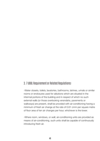 3. 7 UBBL Requirement or Related Regulations:
-Water closets, toilets, lavatories, bathrooms, latrines, urinals or similar
rooms or enclosures used for ablutions which are situated in the
intermal portions of the building and in respect of which no such
external walls (or those overlooking verandahs, pavements or
walkways) are present, shall be provided with air-conditioning having a
minimum of fresh air change at the rate of 0.61 cmm per square metre
of floor area of ten air changes per hour, whichever is the lower.
-Where room, windows, or wall, air-conditioning units are provided as
means of air-conditioning, such units shall be capable of continuously
introducing fresh air.
40
 