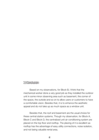 3.8 Conclusion:
	 Based on my observations, for Block B, I think that the
mechanical worker done a very good job as they installed the outdoor
unit in some minor observing area such as basement, the corner of
the space, the outside and so on to allow users or customers to have
a comfortable vision. Besides that, it is to enhance the aesthetic
appeal and do not take up as much space as a window unit.
	 Besides that, the roof and basement are the usual choice for
these central station systems. Though my observation, for Block A,
Block C and Block D, the centralized unit air conditioning system are
placed on the top floor and rooftop. The placing of it is excellent as
rooftop has the advantage of easy utility connections, noise isolation,
and not being valuable rental area.
41
 
