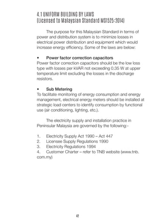 4.1 UNIFORM BUILDING BY LAWS
(Licensed to Malaysian Standard MS1525:2014)
	
	 The purpose for this Malaysian Standard in terms of
power and distribution system is to minimize losses in
electrical power distribution and equipment which would
increase energy efficiency. Some of the laws are below:
•	 Power factor correction capacitors
Power factor correction capacitors should be the low loss
type with losses per kVAR not exceeding 0.35 W at upper
temperature limit excluding the losses in the discharge
resistors.
•	 Sub Metering
To facilitate monitoring of energy consumption and energy
management, electrical energy meters should be installed at
strategic load centers to identify consumption by functional
use (air conditioning, lighting, etc.).
	 The electricity supply and installation practice in
Peninsular Malaysia are governed by the following:-
1.	 Electricity Supply Act 1990 – Act 447
2.	 Licensee Supply Regulations 1990
3.	 Electricity Regulations 1994
4.	 Customer Charter – refer to TNB website (www.tnb.
com.my)
42
 