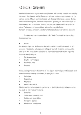 4.2 Electrical Components
	
Electrical systems are significant in today’s world and in many cases it is absolutely
necessary that they do not fail. Designers of these systems must be aware of the
various points of failure and how to deal with these problems via a sound design.
Unlike mechanical parts, electrical components generally do not wear out per se.
Components tend to drift over time and can cause problems with sensitive de-
signs. Furthermore when combined with environmental effects,
transient stresses, corrosion, vibration and temperature are of extreme concern.
	 The electrical components found in PJ Trade Centre will be divided into
three categories:
•	 Active
An active component works as an alternating-current circuit in a device, which
works to increase the active power, voltage or current. An active component is
able to do this because it is powered by a source of electricity that is separate
from the electrical signal.
•	 Semiconductors
•	 Display Technologies
•	 Power Sources
•	 Passive
Passive components are those that do not require electrical power to operate and
store or maintain Energy in the form of Voltage or Current
•	 Resistors
•	 Capacitors
•	 Magnetic
•	 Electromechanical
Electromechanical components carries out its electrical operations by using mov-
ing parts or electrical connections.
•	 Switches
•	 Terminals and Connectors
•	 Cables and Assemblies
•	 Protection Devices
•	 Mechanical Accessories
43
 