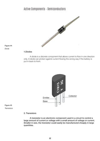 Active Components – Semiconductors
1.Diodes
	
	 A diode is a discrete component that allows current to flow in one direction
only. A diode can protect against current flowing the wrong way if the battery is
put in back to front.
2. Transistors
	 A transistor is an electronic component used in a circuit to control a
large amount of current or voltage with a small amount of voltage or current.
Smaller in size, the transistor could easily be manufactured cheaply in large
quantities.
Figure 44
Diode
Figure 45
Transistors
44
 