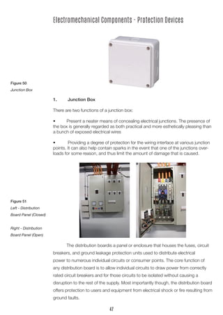 1.	 Junction Box
There are two functions of a junction box:
•	 Present a neater means of concealing electrical junctions. The presence of
the box is generally regarded as both practical and more esthetically pleasing than
a bunch of exposed electrical wires
•	 Providing a degree of protection for the wiring interface at various junction
points. It can also help contain sparks in the event that one of the junctions over-
loads for some reason, and thus limit the amount of damage that is caused.
Electromechanical Components - Protection Devices
	 The distribution boardis a panel or enclosure that houses the fuses, circuit
breakers, and ground leakage protection units used to distribute electrical
power to numerous individual circuits or consumer points. The core function of
any distribution board is to allow individual circuits to draw power from correctly
rated circuit breakers and for those circuits to be isolated without causing a
disruption to the rest of the supply. Most importantly though, the distribution board
offers protection to users and equipment from electrical shock or fire resulting from
ground faults.
Figure 50
Junction Box
Figure 51
Left - Distribution
Board Panel (Closed)
Right - Distribution
Board Panel (Open)
47
 