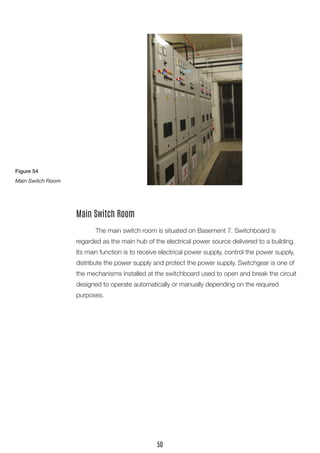 The main switch room is situated on Basement 7. Switchboard is
regarded as the main hub of the electrical power source delivered to a building.
Its main function is to receive electrical power supply, control the power supply,
distribute the power supply and protect the power supply. Switchgear is one of
the mechanisms installed at the switchboard used to open and break the circuit
designed to operate automatically or manually depending on the required
purposes.
Main Switch Room
Figure 54
Main Switch Room
50
 