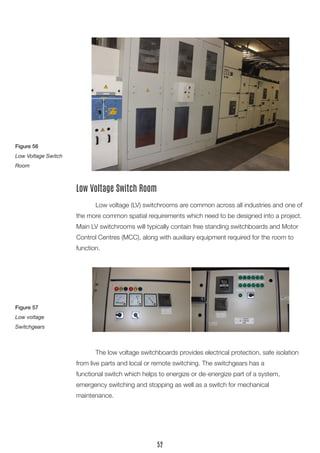 Low voltage (LV) switchrooms are common across all industries and one of
the more common spatial requirements which need to be designed into a project.
Main LV switchrooms will typically contain free standing switchboards and Motor
Control Centres (MCC), along with auxiliary equipment required for the room to
function.
Low Voltage Switch Room
	 The low voltage switchboards provides electrical protection, safe isolation
from live parts and local or remote switching. The switchgears has a
functional switch which helps to energize or de-energize part of a system,
emergency switching and stopping as well as a switch for mechanical
maintenance.
Figure 56
Low Voltage Switch
Room
Figure 57
Low voltage
Switchgears
52
 