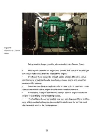 Below are the design considerations needed for a Genset Room:
•	 Floor space between an engine and parallel wall space or another gen
set should not be less than the width of the engine.
•	 Overhead, there should be enough space allocated to allow conve-
nient removal of cylinder heads, manifolds, exhaust piping and any other
equipment for service.
•	 Consider specifying enough room for a chain hoist or overhead crane.
Space fore and aft of the engine should allow camshaft removal.
•	 Batteries to start gen sets should be kept as near as possible to the
engine to avoid long energy robbing cables.
•	 The fuel tank should be located near gen sets to prevent long fuel line
runs which can tax fuel pumps. Access to this equipment for service must
also be considered in the design phase.
Figure 60
Generator in a Genset
Room
55
 