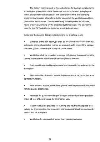 The battery room is used to house batteries for backup supply during
an emergency electrical failure. Moreover, this room is used to segregate
fumes and corrosive chemicals of wet cell batteries from the operating
equipment which also allows for a better control of the ventilation and tem-
perature of the batteries. The batteries may provide power for minutes,
hours or days depending on the electrical system design. The electrolyte
used for the PJ Trade Centre batteries are nickel-cadmium.
Below are the general design considerations for a battery room:
•	 Batteries of the non-seal type shall be located in enclosures with out-
side vents or inwell ventilated rooms, so arranged as to prevent the escape
of fumes, gases, orelectrolyte spray into other areas.
•	 Ventilation shall be provided to ensure diffusion of the gases from the
battery toprevent the accumulation of an explosive mixture.
•	 Racks and trays shall be substantial and treated to be resistant to the
electrolyte.
•	 Floors shall be of an acid resistant construction or be protected from
acidaccumulations.
•	 Face shields, aprons, and rubber gloves shall be provided for workers
handling acids orbatteries.
•	 Facilities for quick drenching of the eyes and body shall be provided
within 25 feet ofthe work area for emergency use.
•	 Facilities shall be provided for flushing and neutralizing spilled elec-
trolyte, for fireprotection, for protecting charging apparatus from damage by
trucks, and for adequate
•	 Ventilation for dispersal of fumes from gassing batteries. 
58
 
