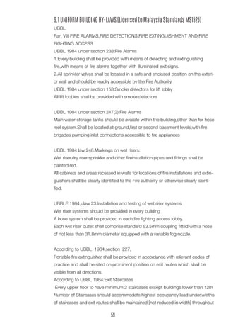 6.1 UNIFORM BUILDING BY-LAWS (Licensed to Malaysia Standards MS1525)
UBBL:
Part VIII FIRE ALARMS,FIRE DETECTIONS,FIRE EXTINGUISHMENT AND FIRE
FIGHTING ACCESS
UBBL 1984 under section 238:Fire Alarms
1.Every building shall be provided with means of detecting and extinguishing
fire,with means of fire alarms together with illuminated exit signs.
2.All sprinkler valves shall be located in a safe and enclosed position on the exteri-
or wall and should be readily accessible by the Fire Authority.
UBBL 1984 under section 153:Smoke detectors for lift lobby
All lift lobbies shall be provided with smoke detectors.
UBBL 1984 under section 247(2):Fire Alarms
Main water storage tanks should be availale within the building,other than for hose
reel system.Shall be located at ground,first or second basement levels,with fire
brigades pumping inlet connections accessible to fire appliances
UBBL 1984 law 248:Markings on wet risers:
Wet riser,dry riser,sprinkler and other fireinstallation pipes and fittings shall be
painted red.
All cabinets and areas recessed in walls for locations of fire installations and extin-
guishers shall be clearly identified to the Fire authority or otherwise clearly identi-
fied.
UBBLE 1984,ulaw 23:Installation and testing of wet riser systems
Wet riser systems should be provided in every building
A hose system shall be provided in each fire fighting access lobby.
Each wet riser outlet shall comprise standard 63.5mm coupling fitted with a hose
of not less than 31.8mm diameter equipped with a variable fog nozzle.
According to UBBL 1984,section 227,
Portable fire extinguisher shall be provided in accordance with relevant codes of
practice and shall be sited on prominent position on exit routes which shall be
visible from all directions.
According to UBBL 1984:Exit Staircases
Every upper floor to have minimum 2 staircases except buildings lower than 12m
Number of Staircases should accommodate highest occupancy load under,widths
of staircases and exit routes shall be maintained [not reduced in width] throughout
59
 