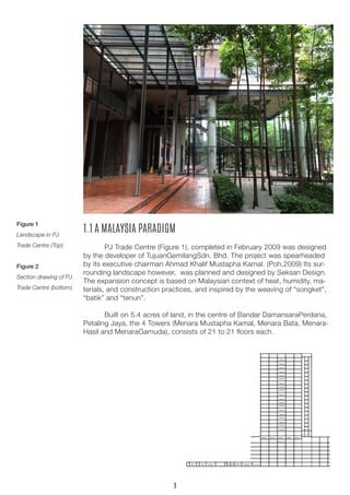 Figure 1
Landscape in PJ
Trade Centre (Top)
Figure 2
Section drawing of PJ
Trade Centre (bottom)
1.1 A MALAYSIA PARADIGM
	 PJ Trade Centre (Figure 1), completed in February 2009 was designed
by the developer of TujuanGemilangSdn. Bhd. The project was spearheaded
by its executive chairman Ahmad Khalif Mustapha Kamal. (Poh,2009) Its sur-
rounding landscape however, was planned and designed by Seksan Design.
The expansion concept is based on Malaysian context of heat, humidity, ma-
terials, and construction practices, and inspired by the weaving of “songket”,
“batik” and “tenun”.
	 Built on 5.4 acres of land, in the centre of Bandar DamansaraPerdana,
Petaling Jaya, the 4 Towers (Menara Mustapha Kamal, Menara Bata, Menara-
Hasil and MenaraGamuda), consists of 21 to 21 floors each.
1
 