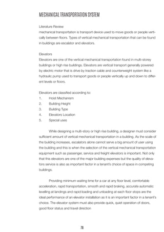 MECHANICAL TRANSPORTATION SYSTEM
Literature Review
mechanical transportation is transport device used to move goods or people verti-
cally between floors. Types of vertical mechanical transportation that can be found
in buildings are escalator and elevators.
Elevators
Elevators are one of the vertical mechanical transportation found in multi-storey
buildings or high rise buildings. Elevators are vertical transport generally powered
by electric motor that is drive by traction cable and counterweight system like a
hydraulic pump used to transport goods or people vertically up and down to differ-
ent levels or floors.
Elevators are classified according to:
1.	 Hoist Mechanism
2.	 Building Height
3.	 Building Type
4.	 Elevators Location
5.	 Special uses
	 While designing a multi-story or high rise building, a designer must consider
sufficient amount of vertical mechanical transportation in a building. As the scale of
the building increases, escalators alone cannot serve a big amount of user using
the building and this is when the selection of the vertical mechanical transportation
equipment such as passenger, service and freight elevators is important. Not only
that this elevators are one of the major building expenses but the quality of eleva-
tors service is also as important factor in a tenant’s choice of space in competing
buildings.
	 Providing minimum waiting time for a car at any floor level, comfortable
acceleration, rapid transportation, smooth and rapid braking, accurate automatic
levelling at landings and rapid loading and unloading at each floor stops are the
ideal performance of an elevator installation as it is an important factor in a tenant’s
choice. The elevator system must also provide quick, quiet operation of doors,
good floor status and travel direction
78
 