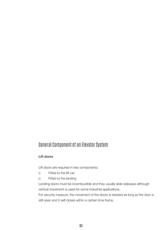 General Component of an Elevator System
Lift doors
Lift doors are required in two components:
o	 Fitted to the lift car
o	 Fitted to the landing
Landing doors must be incombustible and they usually slide sideways although
vertical movement is used for some industrial applications.
For security measure, the movement of the doors is resisted as long as the door is
still open and it self closes within a certain time frame.
83
 