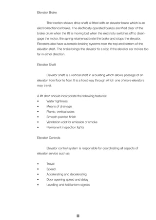 Elevator Brake
	 The traction sheave drive shaft is fitted with an elevator brake which is an
electromechanical brake. The electrically operated brakes are lifted clear of the
brake drum when the lift is moving but when the electricity switches off to disen-
gage the motor, the spring retainersactivate the brake and stops the elevator.
Elevators also have automatic braking systems near the top and bottom of the
elevator shaft. The brake brings the elevator to a stop if the elevator car moves too
far in either direction.
Elevator Shaft
	 Elevator shaft is a vertical shaft in a building which allows passage of an
elevator from floor to floor. It is a hoist way through which one of more elevators
may travel.
A lift shaft should incorporate the following features:
•	 Water tightness
•	 Means of drainage
•	 Plumb, vertical sides
•	 Smooth painted finish
•	 Ventilation void for emission of smoke
•	 Permanent inspection lights
Elevator Controls
	 Elevator control system is responsible for coordinating all aspects of
elevator service such as:
•	 Travel
•	 Speed
•	 Accelerating and decelerating
•	 Door opening speed and delay
•	 Levelling and hall lantern signals
88
 