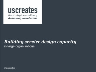 Building service design capacity
in large organisations
@uscreates
the strategic consultancy
delivering social value
 
