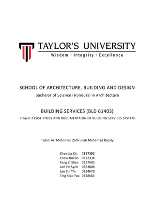 SCHOOL OF ARCHITECTURE, BUILDING AND DESIGN
Bachelor of Science (Honours) in Architecture
BUILDING SERVICES (BLD 61403)
Project 2 CASE STUDY AND DOCUMENTAION OF BUILDING SERVICES SYSTEM
Tutor: Ar. Mohamad Zafarullah Mohamad Rozaly
Chee Jia Xin 0337392
Chew Rui Bo 0322334
Kang Zi Shan 0327605
Lee Fei Syen 0323008
Lee Shi Yin 0324679
Ting Xiao Yao 0328663
 