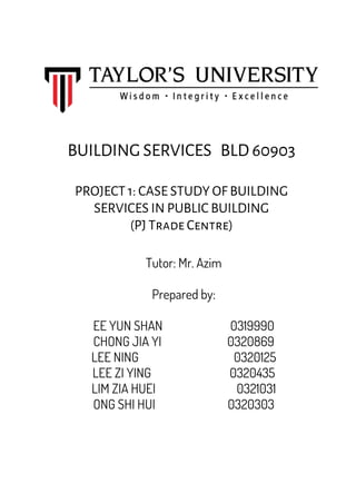 BUILDING SERVICES BLD 60903
PROJECT 1: CASE STUDY OF BUILDING
SERVICES IN PUBLIC BUILDING
(PJ Trade Centre)
Tutor: Mr. Azim
Prepared by:
EE YUN SHAN 0319990
CHONG JIA YI 0320869
LEE NING 0320125
LEE ZI YING 0320435
LIM ZIA HUEI 0321031
ONG SHI HUI 0320303
 