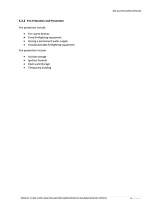 ARC 2423 BUILDING SERVICES
PROJECT 1 CASE STUDY ANALYSIS AND DOCUMENTATION OF BUILDING SERVICES SYSTEM 10 | P a g e
4.2.2 Fire Protection and Prevention
Fire protection include
 Fire alarm devices
 Fixed firefighting equipment
 Having a permanent water supply
 Include portable firefighting equipment
Fire prevention include
 Include storage
 Ignition hazards
 Open yard storage
 Temporary building
 