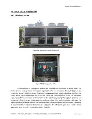 ARC 2423 BUILDING SERVICES
PROJECT 1 CASE STUDY ANALYSIS AND DOCUMENTATION OF BUILDING SERVICES SYSTEM 100 | P a g e
Figure 7.27: Outdoor air-cooled chillers, KLPAC
Figure 7.28: Control panel for chiller
AIR-COOLED CHILLED WATER SYSTEM
7.4.7 AIR-COOLED CHILLER
Air-cooled chiller is a refrigerant system that removes heat contained in chilled water. The
chiller contains an evaporator, compressor, expansion valve and condenser. The cycle begins in the
evaporator where a liquid refrigerant flows over the evaporator tube bundle, absorbing heat from the
chilled water circulating through and evaporates. After that, the compressor draws the refrigerant
vapour out of the evaporator, and ‘pumps’ it to the condenser, raising the vapour’s pressure and
temperature. The refrigerant condenses in the condenser tubes, giving up its heat to the cooling air. The
high pressure liquid refrigerant from the condenser then passes through the expansion device, reducing
its pressure and temperature as it re-enters the evaporator. The refrigerant again flows over the chilled
water coils, absorbing more heat and completes the cycle.
 