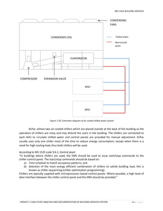 ARC 2423 BUILDING SERVICES
PROJECT 1 CASE STUDY ANALYSIS AND DOCUMENTATION OF BUILDING SERVICES SYSTEM 101 | P a g e
Figure 7.29: Schematic diagram of air-cooled chilled water system
KLPac utilizes two air-cooled chillers which are placed outside at the back of the building as the
operation of chillers are noisy and may disturb the users in the building. The chillers are connected to
each AHU to circulate chilled water and control panels are provided for manual adjustment. KLPac
usually uses only one chiller most of the time to reduce energy consumption, except when there is a
need for high cooling load, thus both chillers will be used.
According to MS 1525 code 9.6.1, Central plant
“In buildings where chillers are used, the EMS should be used to issue start/stop commands to the
chiller control panel. The start/stop commands should be based on:
a) Time schedule to match occupancy patterns; and
b) Selection of the most energy efficient combination of chillers to satisfy building load, this is
known as chiller sequencing (chiller optimisation programming).
Chillers are typically supplied with microprocessor based control panels. Where possible, a high level of
data interface between the chiller control panel and the EMS should be provided.”
Chilled water
Warm/used
water
AHU
AHU
CONDENSER COIL
CONDENSING
FANS
COMPRESSOR
EVAPORATOR
EXPANSION VALVE
 