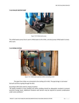 ARC 2423 BUILDING SERVICES
PROJECT 1 CASE STUDY ANALYSIS AND DOCUMENTATION OF BUILDING SERVICES SYSTEM 102 | P a g e
Figure 7.30: Chilled water pump
Figure 7.31: Chilled water pipe from chillers connecting to AHU
7.4.8 CHILLED WATER PUMP
The chilled water pump returns warm chilled water to the chiller, and also pumps chilled water to every
AHU room.
7.4.9 PIPING SYSTEM
The pipes from chiller are connected to the cooling coil in AHU. The pipe brings in cool water
that will cool the air going through the AHU.
According to MS 1525 code 8.5, Piping insulation
“All piping installed to serve building and within building should be adequately insulated to prevent
excessive energy losses. Additional insulation with barriers may be required to prevent condensation
under some conditions.”
 