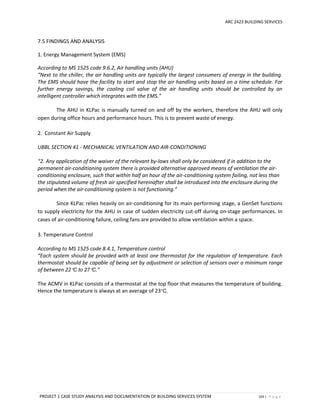 ARC 2423 BUILDING SERVICES
PROJECT 1 CASE STUDY ANALYSIS AND DOCUMENTATION OF BUILDING SERVICES SYSTEM 103 | P a g e
7.5 FINDINGS AND ANALYSIS
1. Energy Management System (EMS)
According to MS 1525 code 9.6.2, Air handling units (AHU)
“Next to the chiller, the air handling units are typically the largest consumers of energy in the building.
The EMS should have the facility to start and stop the air handling units based on a time schedule. For
further energy savings, the cooling coil valve of the air handling units should be controlled by an
intelligent controller which integrates with the EMS.”
The AHU in KLPac is manually turned on and off by the workers, therefore the AHU will only
open during office hours and performance hours. This is to prevent waste of energy.
2. Constant Air Supply
UBBL SECTION 41 - MECHANICAL VENTILATION AND AIR-CONDITIONING
“2. Any application of the waiver of the relevant by-laws shall only be considered if in addition to the
permanent air-conditioning system there is provided alternative approved means of ventilation the air-
conditioning enclosure, such that within half an hour of the air-conditioning system failing, not less than
the stipulated volume of fresh air specified hereinafter shall be introduced into the enclosure during the
period when the air-conditioning system is not functioning.”
Since KLPac relies heavily on air-conditioning for its main performing stage, a GenSet functions
to supply electricity for the AHU in case of sudden electricity cut-off during on-stage performances. In
cases of air-conditioning failure, ceiling fans are provided to allow ventilation within a space.
3. Temperature Control
According to MS 1525 code 8.4.1, Temperature control
“Each system should be provided with at least one thermostat for the regulation of temperature. Each
thermostat should be capable of being set by adjustment or selection of sensors over a minimum range
of between 22C to 27C.”
The ACMV in KLPac consists of a thermostat at the top floor that measures the temperature of building.
Hence the temperature is always at an average of 23C.
 