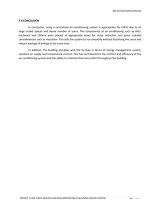 ARC 2423 BUILDING SERVICES
PROJECT 1 CASE STUDY ANALYSIS AND DOCUMENTATION OF BUILDING SERVICES SYSTEM 104 | P a g e
7.6 CONCLUSION
In conclusion, using a centralized air-conditioning system is appropriate for KLPac due to its
large scaled spaces and dense number of users. The components of air-conditioning such as AHU,
ductwork and chillers were placed at appropriate areas for noise reduction and given suitable
considerations such as insulation. This aids the system to run smoothly without disturbing the users and
reduce wastage of energy at the same time.
In addition, the building complies with the by-laws in terms of energy management system,
constant air supply and temperature-control. This has contributed to the comfort and efficiency of the
air-conditioning system and the ability to maintain thermal comfort throughout the building.
 