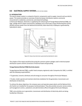 ARC 2423 BUILDING SERVICES
PROJECT 1 CASE STUDY ANALYSIS AND DOCUMENTATION OF BUILDING SERVICES SYSTEM 105 | P a g e
8.0 ELECTRICAL SUPPLY SYSTEM by TEH GIE ENG (IVANKA)
8.1 INTRODUCTION
The electric power system is a network of electric components used to supply, transmit and use electric
power. This system provides an overview of electrical power distribution systems commonly
encountered in residential, commercial, and industrial buildings.  
In Peninsular Malaysia, electricity is supplied by the national grid of Tenaga National Berhad (TNB), via
high- voltage electric power transmissions. Buildings such as the Kuala Lumpur Performing Arts Centre
(KLPAC) receives power from the National Grid directly. Most electricity in Malaysia is generated by
hydroelectric dams.
Figure 8.1 shows how electricity is generated by hydroelectric dams
This chapter of the report would be discussing the common system voltages used in electrical power
distribution system and the connection of electrical loads and grounding.
Tenaga Nasional Berhad (TNB) Electricity System
Tenaga Nasional Berhad (TNB), a public listed company registered under Companies Act 1965, is entitled
with the following responsibilities:
• To generate, transmit, distribute and sell energy to consumer throughout Peninsular Malaysia.
• To plan, install, operate and maintain electricity installation for the generation, transmission and
distribution of electricity.
To achieve the above objectives, the company owns and operates power plants and the National Grid,
all of which are installed for the purpose mentioned above. They also provide consumer service centers,
call management centers, substations and administrative offices throughout Peninsular Malaysia.
TNB’s core activities are in generation, transmission and distribution of electricity which are being
handled by 3 Divisions:
 