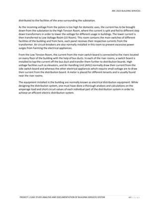 ARC 2423 BUILDING SERVICES
PROJECT 1 CASE STUDY ANALYSIS AND DOCUMENTATION OF BUILDING SERVICES SYSTEM 107 | P a g e
distributed to the facilities of the area surrounding the substation.
As the incoming voltage from the pylons is too high for domestic uses, the current has to be brought
down from the substation to the High Tension Room, where the current is split and fed to different step
down transformers in order to lower the voltage for different usage in buildings. The lower current is
then transferred to Low Voltage Room (LV Room). This room contains the main switches of different
facilities of the building and from here, each panel receives their respective currents from the
transformer. Air circuit breakers are also normally installed in this room to prevent excessive power
surges from harming the electrical appliances.
From the Low Tension Room, the current from the main switch board is connected to the risers located
on every floor of the building with the help of bus ducts. In each of the riser rooms, a switch board is
installed to tap the current off the bus duct and transfer them further to distribution boards. High
voltage facilities such as elevators, and Air Handling Unit (AHU) normally draw their current from the
side switch board and whereas the other electrical appliances which require small voltage are to draw
their current from the distribution board. A meter is placed for different tenants and is usually found
near the riser rooms.
The equipment installed in the building are normally known as electrical distribution equipment. While
designing the distribution system, one must have done a thorough analysis and calculations on the
amperage load and short circuit values of each individual part of the distribution system in order to
achieve an efficient electric distribution system.
 