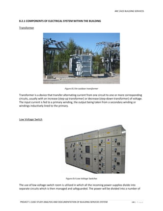 ARC 2423 BUILDING SERVICES
PROJECT 1 CASE STUDY ANALYSIS AND DOCUMENTATION OF BUILDING SERVICES SYSTEM 108 | P a g e
8.2.1 COMPONENTS OF ELECTRICAL SYSTEM WITHIN THE BUILDING
Transformer
Figure 8.3 An outdoor transformer
Transformer is a device that transfer alternating current from one circuit to one or more corresponding
circuits, usually with an increase (step-up transformer) or decrease (step-down transformer) of voltage.
The input current is fed to a primary winding, the output being taken from a secondary winding or
windings inductively lined to the primary.
Low Voltage Switch
Figure 8.4 Low Voltage Switches
The use of low voltage switch room is utilized in which all the incoming power supplies divide into
separate circuits which is then managed and safeguarded. The power will be divided into a number of
 