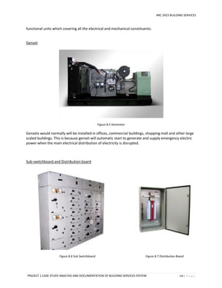 ARC 2423 BUILDING SERVICES
PROJECT 1 CASE STUDY ANALYSIS AND DOCUMENTATION OF BUILDING SERVICES SYSTEM 109 | P a g e
functional units which covering all the electrical and mechanical constituents.
Genset
Figure 8.5 Generator
Gensets would normally will be installed in offices, commercial buildings, shopping mall and other large
scaled buildings. This is because genset will automatic start to generate and supply emergency electric
power when the main electrical distribution of electricity is disrupted.
Sub-switchboard and Distribution board
Figure 8.6 Sub Switchboard Figure 8.7 Distribution Board
 
