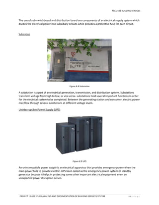 ARC 2423 BUILDING SERVICES
PROJECT 1 CASE STUDY ANALYSIS AND DOCUMENTATION OF BUILDING SERVICES SYSTEM 110 | P a g e
The use of sub-switchboard and distribution board are components of an electrical supply system which
divides the electrical power into subsidiary circuits while provides a protective fuse for each circuit.
Substation
Figure 8.8 Substation
A substation is a part of an electrical generation, transmission, and distribution system. Substations
transform voltage from high to low, or vice versa. substations hold several important functions in order
for the electrical system to be completed. Between the generating station and consumer, electric power
may flow through several substations at different voltage levels.
Uninterruptible Power Supply (UPS)
Figure 8.9 UPS
An uninterruptible power supply is an electrical apparatus that provides emergency power when the
main power fails to provide electric. UPS been called as the emergency power system or standby
generator because it helps in protecting some other important electrical equipment when an
unexpected power disruption occurs.
 