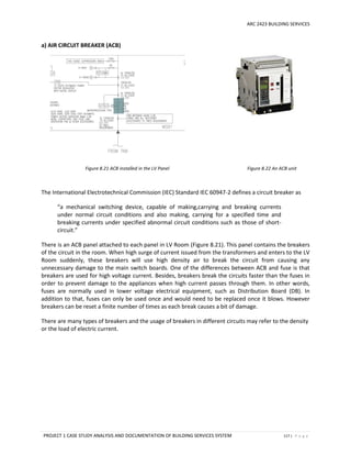 ARC 2423 BUILDING SERVICES
PROJECT 1 CASE STUDY ANALYSIS AND DOCUMENTATION OF BUILDING SERVICES SYSTEM 117 | P a g e
a) AIR CIRCUIT BREAKER (ACB)
Figure 8.21 ACB installed in the LV Panel Figure 8.22 An ACB unit
The International Electrotechnical Commission (IEC) Standard IEC 60947-2 defines a circuit breaker as
“a mechanical switching device, capable of making,carrying and breaking currents
under normal circuit conditions and also making, carrying for a specified time and
breaking currents under specified abnormal circuit conditions such as those of short-
circuit.”
There is an ACB panel attached to each panel in LV Room (Figure 8.21). This panel contains the breakers
of the circuit in the room. When high surge of current issued from the transformers and enters to the LV
Room suddenly, these breakers will use high density air to break the circuit from causing any
unnecessary damage to the main switch boards. One of the differences between ACB and fuse is that
breakers are used for high voltage current. Besides, breakers break the circuits faster than the fuses in
order to prevent damage to the appliances when high current passes through them. In other words,
fuses are normally used in lower voltage electrical equipment, such as Distribution Board (DB). In
addition to that, fuses can only be used once and would need to be replaced once it blows. However
breakers can be reset a finite number of times as each break causes a bit of damage.
There are many types of breakers and the usage of breakers in different circuits may refer to the density
or the load of electric current.
 