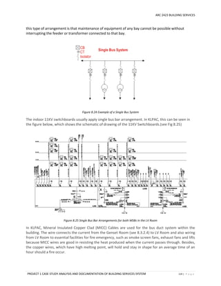 ARC 2423 BUILDING SERVICES
PROJECT 1 CASE STUDY ANALYSIS AND DOCUMENTATION OF BUILDING SERVICES SYSTEM 119 | P a g e
this type of arrangement is that maintenance of equipment of any bay cannot be possible without
interrupting the feeder or transformer connected to that bay.
Figure 8.24 Example of a Single Bus System
The indoor 11KV switchboards usually apply single bus bar arrangement. In KLPAC, this can be seen in
the figure below, which shows the schematic of drawing of the 11KV Switchboards.(see Fig 8.25)
Figure 8.25 Single Bus Bar Arrangements for both MSBs in the LV Room
In KLPAC, Mineral Insulated Copper Clad (MICC) Cables are used for the bus duct system within the
building. The wire connects the current from the Genset Room (see 8.3.2.4) to LV Room and also wiring
from LV Room to essential facilities for fire emergency, such as smoke screen fans, exhaust fans and lifts
because MICC wires are good in resisting the heat produced when the current passes through. Besides,
the copper wires, which have high melting point, will hold and stay in shape for an average time of an
hour should a fire occur.
 