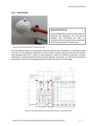 ARC 2423 BUILDING SERVICES
PROJECT 1 CASE STUDY ANALYSIS AND DOCUMENTATION OF BUILDING SERVICES SYSTEM 12 | P a g e
4.3.1 Heat Detector
Figure 4.4: Heat detector located in the generator room.
The heat detector above is a conventional l type heat detector that considered as a fixed temperature
unit type. The heat detector composed of a heat sensitive eutectic alloy that will reach the eutectic
point changing state from a solid to a liquid during fire. When the ambient temperature increases
sufficiently to predetermined level where the heat detector will operate. For most fixed temperature
hear detector, when the surrounding temperature reaches 58 Celsius, it will be trigger.
Figure 4.5: Red shaded indicate the location of heat detector on ground floor plan.
UBBL-SECTION 225.(1)
Every building shall be provided with means of
detecting and extinguisher fire and alarms
together with illuminated exit signs in
accordance with the requirements as specified
in the Tenth Schedule to these By-Laws
 