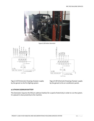 ARC 2423 BUILDING SERVICES
PROJECT 1 CASE STUDY ANALYSIS AND DOCUMENTATION OF BUILDING SERVICES SYSTEM 121 | P a g e
Figure 8.28 Perkins Generator
Figure 8.29 Schematic Drawing of power supply
by the genset to the fire fighting system
Figure 8.30 Schematic Drawing of power supply
by the genset to the air conditioner panels
a) LITHIUM CADMIUM BATTERY
The Generator requires the lithium cadmium battery for a spark of electricity in order to run the system.
It is placed in close proximity to the machine.
 