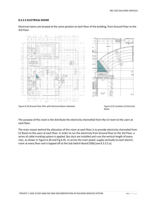 ARC 2423 BUILDING SERVICES
PROJECT 1 CASE STUDY ANALYSIS AND DOCUMENTATION OF BUILDING SERVICES SYSTEM 124 | P a g e
8.3.2.5 ELECTRICAL ROOM
Electrical rooms are located at the same position at each floor of the building, from Ground Floor to the
3rd Floor.
Figure 8.34 Ground Floor Plan with Electrical Room indicated. Figure 8.35 Localtion of Electrical
Room
The purpose of this room is the distribute the electricity channelled from the LV room to the users at
each floor.
The main reason behind the allocation of this room at each floor is to provide electricity channeled from
LV Room to the users at each floor. In order to run the electricity from Ground floor to the 3rd Floor, a
series of cable trunking system is applied. Bus duct are installed and runs the vertical length of every
riser, as shown in Figure 6.34 and Fig 6.45. It carries the main power supply vertically to each electric
room at every floor and is tapped off at the Sub Switch Board (SSB) (see 8.3.2.5.a).
 