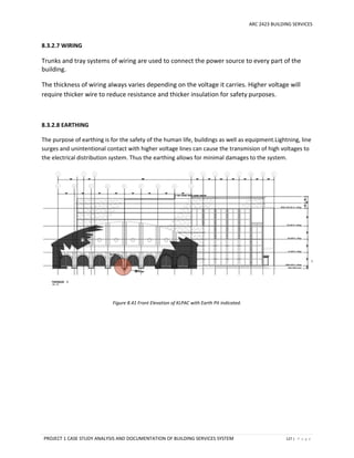ARC 2423 BUILDING SERVICES
PROJECT 1 CASE STUDY ANALYSIS AND DOCUMENTATION OF BUILDING SERVICES SYSTEM 127 | P a g e
8.3.2.7 WIRING
Trunks and tray systems of wiring are used to connect the power source to every part of the
building.
The thickness of wiring always varies depending on the voltage it carries. Higher voltage will
require thicker wire to reduce resistance and thicker insulation for safety purposes.
8.3.2.8 EARTHING
The purpose of earthing is for the safety of the human life, buildings as well as equipment.Lightning, line
surges and unintentional contact with higher voltage lines can cause the transmision of high voltages to
the electrical distribution system. Thus the earthing allows for minimal damages to the system.
Figure 8.41 Front Elevation of KLPAC with Earth Pit indicated.
 