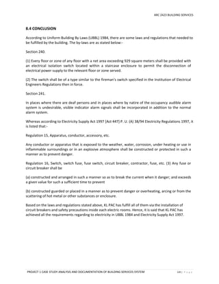 ARC 2423 BUILDING SERVICES
PROJECT 1 CASE STUDY ANALYSIS AND DOCUMENTATION OF BUILDING SERVICES SYSTEM 129 | P a g e
8.4 CONCLUSION
According to Uniform Building By Laws (UBBL) 1984, there are some laws and regulations that needed to
be fulfilled by the building. The by-laws are as stated below:-
Section 240.
(1) Every floor or zone of any floor with a net area exceeding 929 square meters shall be provided with
an electrical isolation switch located within a staircase enclosure to permit the disconnection of
electrical power supply to the relevant floor or zone served.
(2) The switch shall be of a type similar to the fireman's switch specified in the Institution of Electrical
Engineers Regulations then in force.
Section 241.
In places where there are deaf persons and in places where by natire of the occupancy audible alarm
system is undesirable, visible indicator alarm signals shall be incorporated in addition to the normal
alarm system.
Whereas according to Electricity Supply Act 1997 [Act 447] P. U. (A) 38/94 Electricity Regulations 1997, it
is listed that:-
Regulation 15, Apparatus, conductor, accessory, etc.
Any conductor or apparatus that is exposed to the weather, water, corrosion, under heating or use in
inflammable surroundings or in an explosive atmosphere shall be constructed or protected in such a
manner as to prevent danger.
Regulation 16, Switch, switch fuse, fuse switch, circuit breaker, contractor, fuse, etc. (3) Any fuse or
circuit breaker shall be
(a) constructed and arranged in such a manner so as to break the current when it danger; and exceeds
a given value for such a sufficient time to prevent
(b) constructed guarded or placed in a manner as to prevent danger or overheating, arcing or from the
scattering of hot metal or other substances or enclosure.
Based on the laws and regulations stated above, KL PAC has fulfill all of them via the installation of
circuit breakers and safety precautions inside each electric rooms. Hence, it is said that KL PAC has
achieved all the requirements regarding to electricity in UBBL 1984 and Electricity Supply Act 1997.
 
