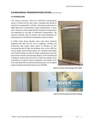 ARC 2423 BUILDING SERVICES
PROJECT 1 CASE STUDY ANALYSIS AND DOCUMENTATION OF BUILDING SERVICES SYSTEM 130 | P a g e
9.0 MECHANICAL TRANSPORTATION SYSTEM by LOO MEI CHUEN
9.1 INTRODUCTION
This research discusses about the mechanical transportation
system in KLPAC and this case study is compiled with details on
mechanical transportation at KLPAC, referencing conformance to
UBBL Mechanical Transportation System Requirements. It starts
with a literature review, explaining the mechanical transportation
and elaborates on the type of mechanical transportation. The
research concludes with an analysis and recommendations for
improvements to mechanical transportation system at KLPAC.
In KLPAC, Dover Brand elevators were used. Dover Elevators
(Malaysia) Sdn Bhd has the aim of supplying, installing and
maintaining high quality Dover Brand of elevators to ever
increasing demand of high rise buildings such as the KLPAC for
various usages. Dover Elevator System Inc., had been very flexible
and forward looking to allow the highly sophisticated controller
and traction machine of proprietary designs, to be manufactured
in Malaysia, South Korea and China to make the products more
cost effective in order to remain competitive in the market. It has
to be reiterated that the aforementioned products are of highest
quality standards bearing the brand name of DOVER.
Figure 9.1.1 Picture of the Passenger Lift in KLPAC
Figure 9.1.2 Pictures given by the Dover Company
 