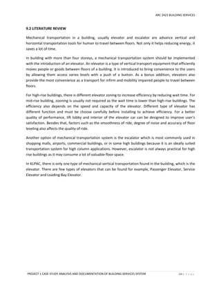 ARC 2423 BUILDING SERVICES
PROJECT 1 CASE STUDY ANALYSIS AND DOCUMENTATION OF BUILDING SERVICES SYSTEM 131 | P a g e
9.2 LITERATURE REVIEW
Mechanical transportation in a building, usually elevator and escalator are advance vertical and
horizontal transportation tools for human to travel between floors. Not only it helps reducing energy, it
saves a lot of time.
In building with more than four storeys, a mechanical transportation system should be implemented
with the introduction of an elevator. An elevator is a type of vertical transport equipment that efficiently
moves people or goods between floors of a building. It is introduced to bring convenience to the users
by allowing them access varies levels with a push of a button. As a bonus addition, elevators also
provide the most convenience as a transport for infirm and mobility impaired people to travel between
floors.
For high-rise buildings, there is different elevator zoning to increase efficiency by reducing wait time. For
mid-rise building, zooning is usually not required as the wait time is lower than high-rise buildings. The
efficiency also depends on the speed and capacity of the elevator. Different type of elevator has
different function and must be choose carefully before installing to achieve efficiency. For a better
quality of performance, lift lobby and interior of the elevator car can be designed to improve user’s
satisfaction. Besides that, factors such as the smoothness of ride, degree of noise and accuracy of floor
leveling also affects the quality of ride.
Another option of mechanical transportation system is the escalator which is most commonly used in
shopping malls, airports, commercial buildings, or in some high buildings because it is an ideally suited
transportation system for high column applications. However, escalator is not always practical for high
rise buildings as it may consume a lot of valuable floor space.
In KLPAC, there is only one type of mechanical vertical transportation found in the building, which is the
elevator. There are few types of elevators that can be found for example, Passenger Elevator, Service
Elevator and Loading Bay Elevator.
 