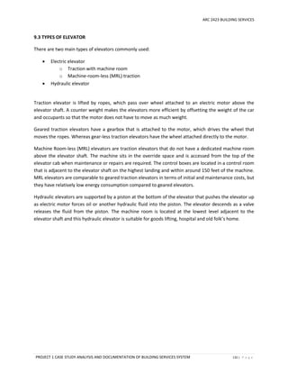 ARC 2423 BUILDING SERVICES
PROJECT 1 CASE STUDY ANALYSIS AND DOCUMENTATION OF BUILDING SERVICES SYSTEM 132 | P a g e
9.3 TYPES OF ELEVATOR
There are two main types of elevators commonly used:
 Electric elevator
o Traction with machine room
o Machine-room-less (MRL) traction
 Hydraulic elevator
Traction elevator is lifted by ropes, which pass over wheel attached to an electric motor above the
elevator shaft. A counter weight makes the elevators more efficient by offsetting the weight of the car
and occupants so that the motor does not have to move as much weight.
Geared traction elevators have a gearbox that is attached to the motor, which drives the wheel that
moves the ropes. Whereas gear-less traction elevators have the wheel attached directly to the motor.
Machine Room-less (MRL) elevators are traction elevators that do not have a dedicated machine room
above the elevator shaft. The machine sits in the override space and is accessed from the top of the
elevator cab when maintenance or repairs are required. The control boxes are located in a control room
that is adjacent to the elevator shaft on the highest landing and within around 150 feet of the machine.
MRL elevators are comparable to geared traction elevators in terms of initial and maintenance costs, but
they have relatively low energy consumption compared to geared elevators.
Hydraulic elevators are supported by a piston at the bottom of the elevator that pushes the elevator up
as electric motor forces oil or another hydraulic fluid into the piston. The elevator descends as a valve
releases the fluid from the piston. The machine room is located at the lowest level adjacent to the
elevator shaft and this hydraulic elevator is suitable for goods lifting, hospital and old folk’s home.
 